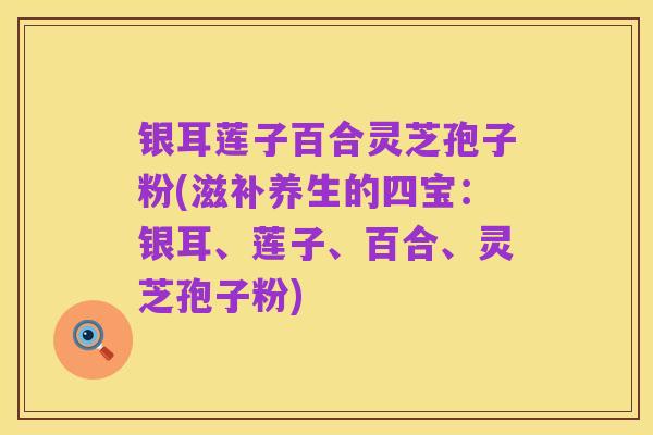 银耳莲子百合灵芝孢子粉(滋补养生的四宝：银耳、莲子、百合、灵芝孢子粉)
