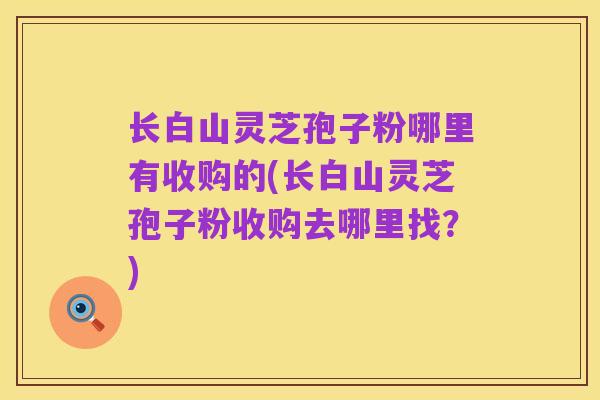 长白山灵芝孢子粉哪里有收购的(长白山灵芝孢子粉收购去哪里找？)