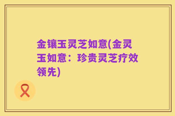 金镶玉灵芝如意(金灵玉如意:珍贵灵芝疗效领先)