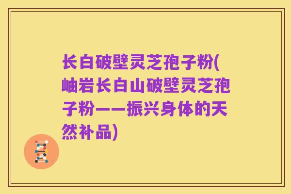 长白破壁灵芝孢子粉(岫岩长白山破壁灵芝孢子粉——振兴身体的天然补品)