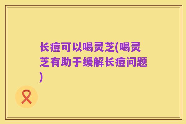 长痘可以喝灵芝(喝灵芝有助于缓解长痘问题)