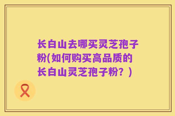 长白山去哪买灵芝孢子粉(如何购买高品质的长白山灵芝孢子粉？)