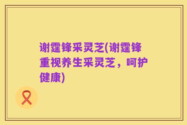 谢霆锋采灵芝(谢霆锋重视养生采灵芝,呵护健康)