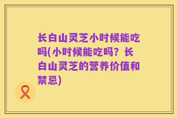长白山灵芝小时候能吃吗(小时候能吃吗?长白山灵芝的营养价值和禁忌)