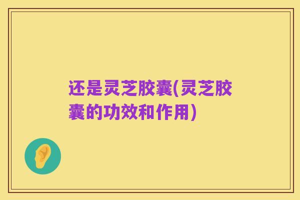 还是灵芝胶囊(灵芝胶囊的功效和作用)