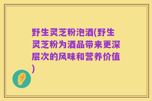 野生灵芝粉泡酒(野生灵芝粉为酒品带来更深层次的风味和营养价值)