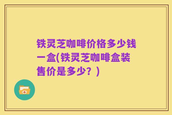 铁灵芝咖啡价格多少钱一盒(铁灵芝咖啡盒装售价是多少?)