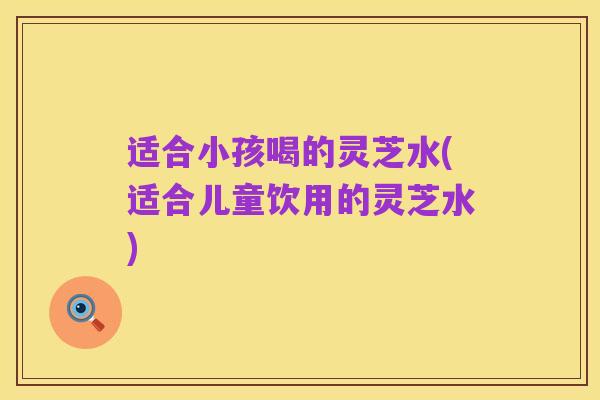 适合小孩喝的灵芝水(适合儿童饮用的灵芝水)