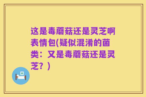 这是毒蘑菇还是灵芝啊表情包(疑似混淆的菌类：又是毒蘑菇还是灵芝？)
