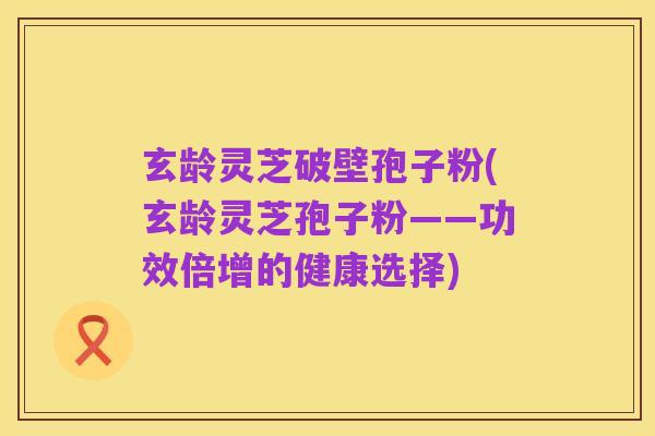 玄龄灵芝破壁孢子粉(玄龄灵芝孢子粉——功效倍增的健康选择)