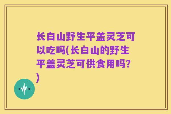 长白山野生平盖灵芝可以吃吗(长白山的野生平盖灵芝可供食用吗？)