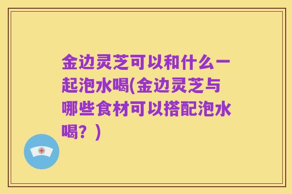 金边灵芝可以和什么一起泡水喝(金边灵芝与哪些食材可以搭配泡水喝?)