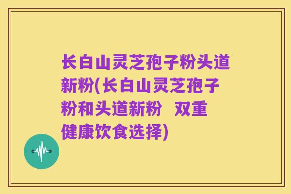 长白山灵芝孢子粉头道新粉(长白山灵芝孢子粉和头道新粉 双重健康饮食选择)