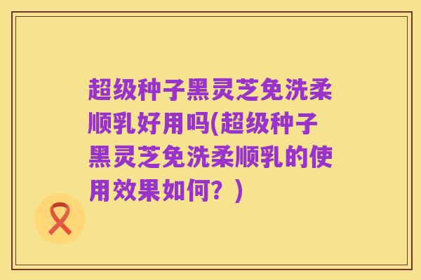 超级种子黑灵芝免洗柔顺乳好用吗(超级种子黑灵芝免洗柔顺乳的使用效果如何？)