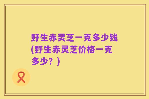 野生赤灵芝一克多少钱(野生赤灵芝价格一克多少?)