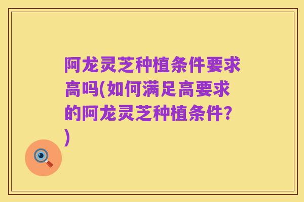 阿龙灵芝种植条件要求高吗(如何满足高要求的阿龙灵芝种植条件?)