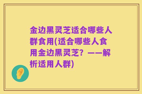 金边黑灵芝适合哪些人群食用(适合哪些人食用金边黑灵芝?——解析适用人群)