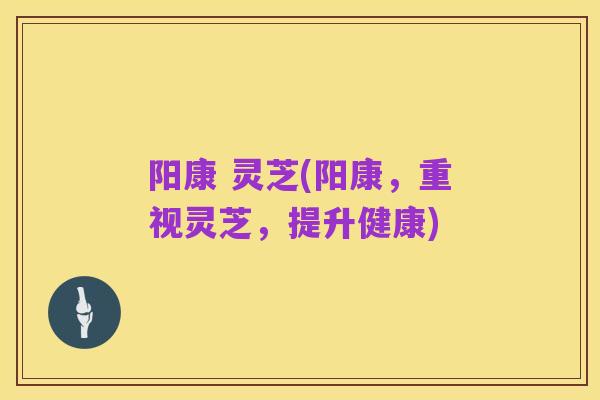 阳康 灵芝(阳康,重视灵芝,提升健康)