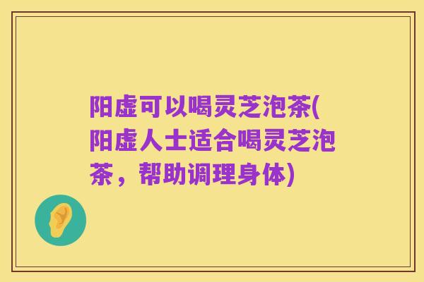 阳虚可以喝灵芝泡茶(阳虚人士适合喝灵芝泡茶，帮助调理身体)