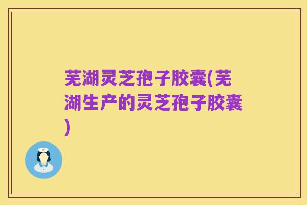 芜湖灵芝孢子胶囊(芜湖生产的灵芝孢子胶囊)