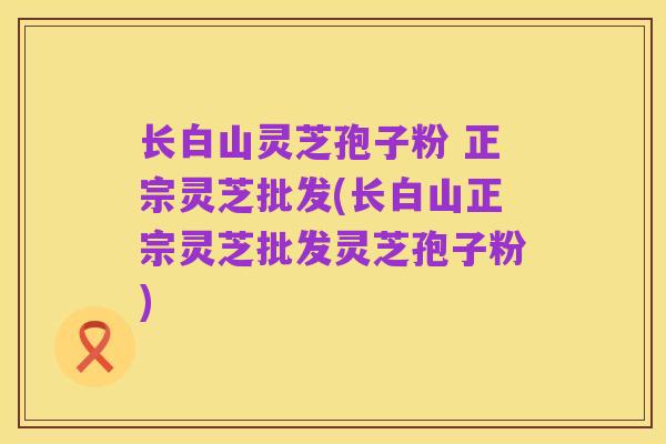 长白山灵芝孢子粉 正宗灵芝批发(长白山正宗灵芝批发灵芝孢子粉)