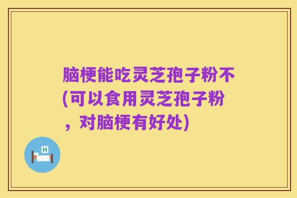 脑梗能吃灵芝孢子粉不(可以食用灵芝孢子粉，对脑梗有好处)
