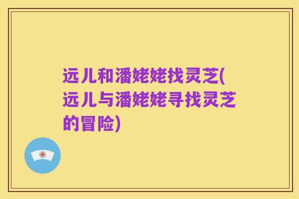 远儿和潘姥姥找灵芝(远儿与潘姥姥寻找灵芝的冒险)