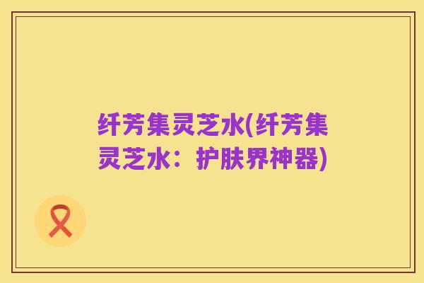 纤芳集灵芝水(纤芳集灵芝水：护肤界神器)