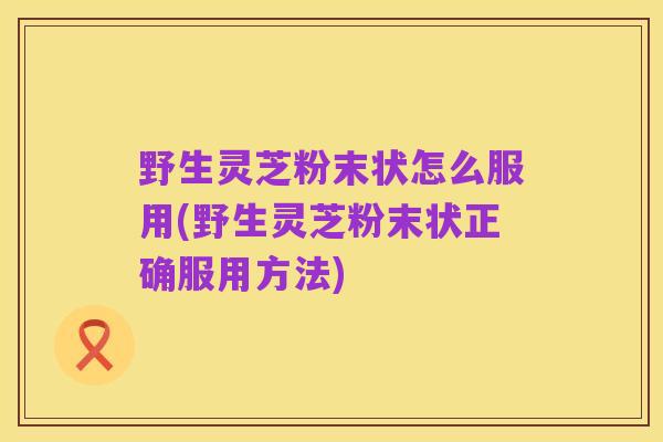野生灵芝粉末状怎么服用(野生灵芝粉末状正确服用方法)