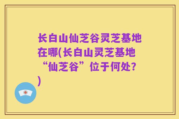 长白山仙芝谷灵芝基地在哪(长白山灵芝基地“仙芝谷”位于何处?)