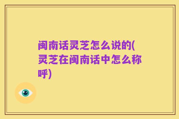 闽南话灵芝怎么说的(灵芝在闽南话中怎么称呼)