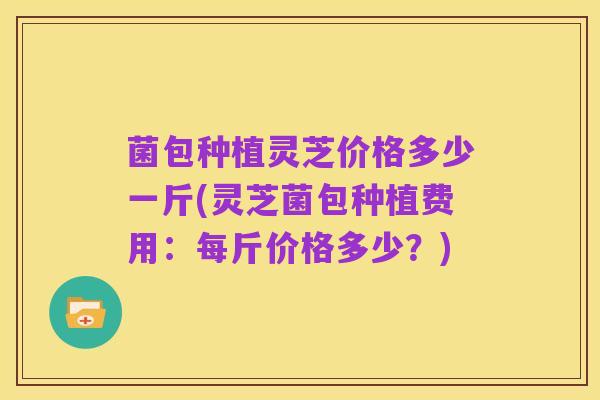 菌包种植灵芝价格多少一斤(灵芝菌包种植费用:每斤价格多少?)