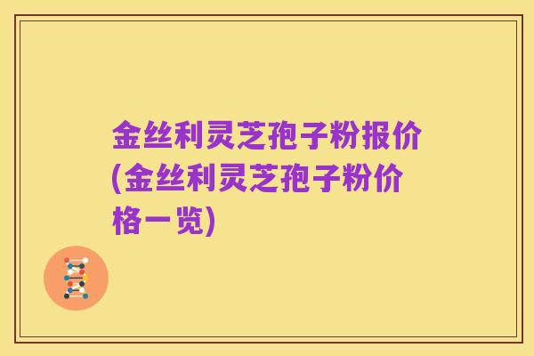 金丝利灵芝孢子粉报价(金丝利灵芝孢子粉价格一览)