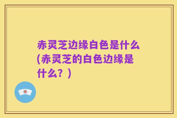 赤灵芝边缘白色是什么(赤灵芝的白色边缘是什么?)