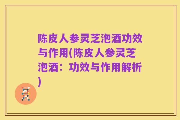 陈皮人参灵芝泡酒功效与作用(陈皮人参灵芝泡酒：功效与作用解析)
