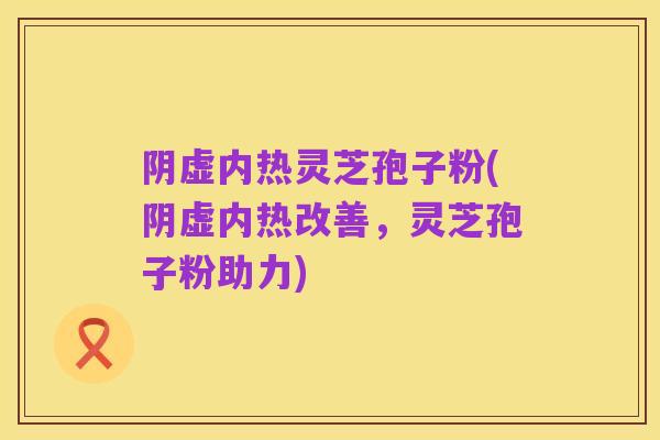 阴虚内热灵芝孢子粉(阴虚内热改善,灵芝孢子粉助力)