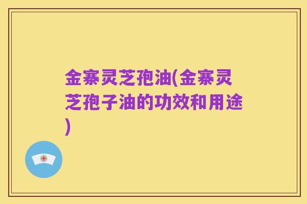 金寨灵芝孢油(金寨灵芝孢子油的功效和用途)