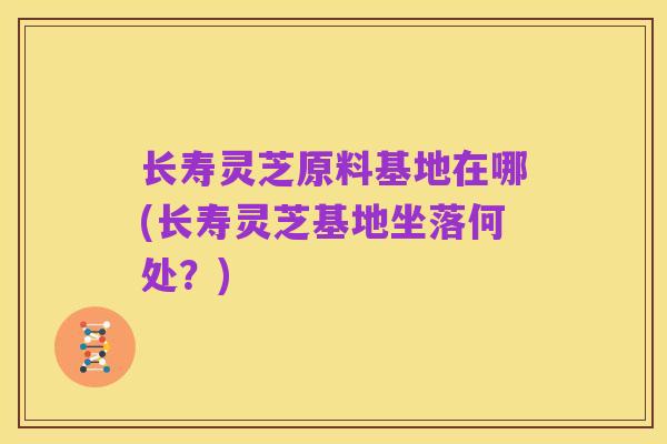 长寿灵芝原料基地在哪(长寿灵芝基地坐落何处？)