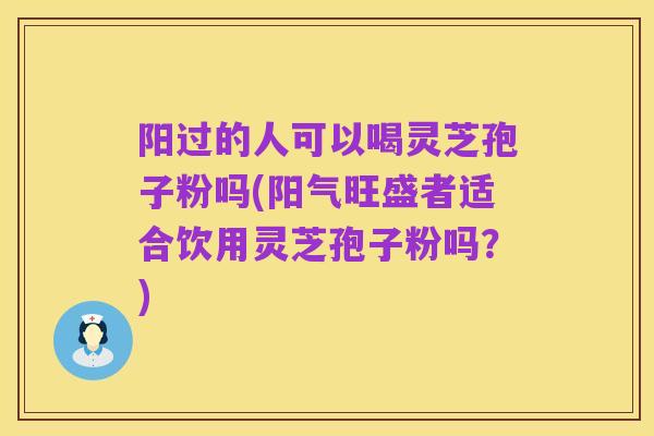 阳过的人可以喝灵芝孢子粉吗(阳气旺盛者适合饮用灵芝孢子粉吗?)