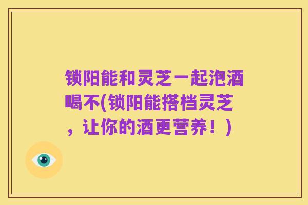 锁阳能和灵芝一起泡酒喝不(锁阳能搭档灵芝,让你的酒更营养!)