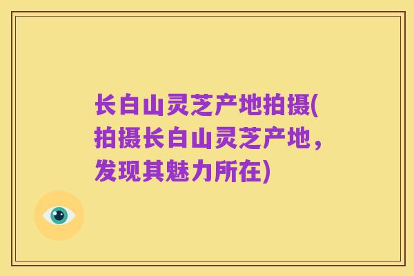 长白山灵芝产地拍摄(拍摄长白山灵芝产地,发现其魅力所在)