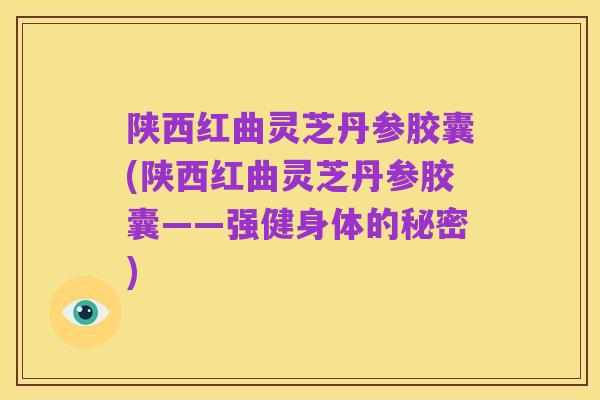 陕西红曲灵芝丹参胶囊(陕西红曲灵芝丹参胶囊——强健身体的秘密)
