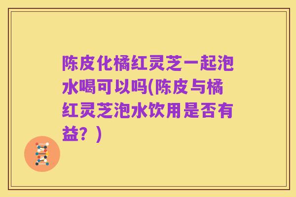陈皮化橘红灵芝一起泡水喝可以吗(陈皮与橘红灵芝泡水饮用是否有益?)