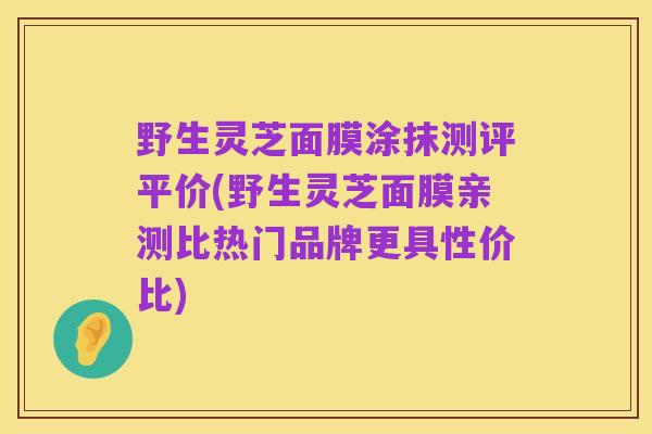 野生灵芝面膜涂抹测评平价(野生灵芝面膜亲测比热门品牌更具性价比)
