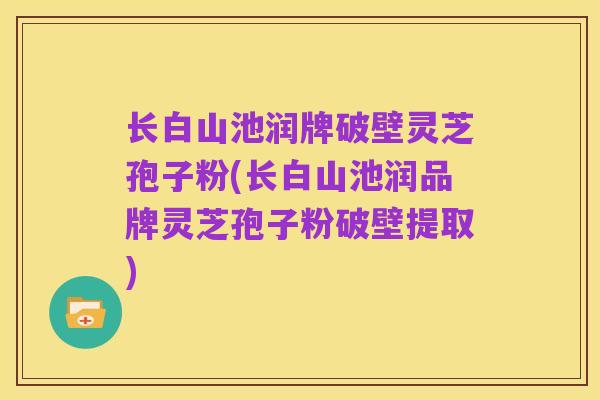 长白山池润牌破壁灵芝孢子粉(长白山池润品牌灵芝孢子粉破壁提取)