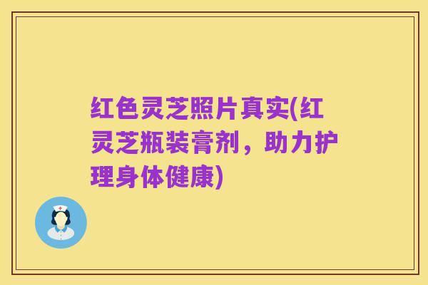 红色灵芝照片真实(红灵芝瓶装膏剂,助力护理身体健康)