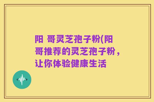 阳 哥灵芝孢子粉(阳哥推荐的灵芝孢子粉,让你体验健康生活