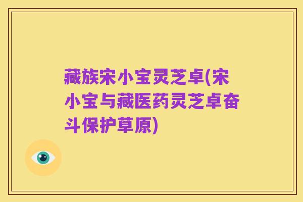 藏族宋小宝灵芝卓(宋小宝与藏医药灵芝卓奋斗保护草原)