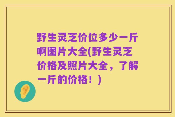 野生灵芝价位多少一斤啊图片大全(野生灵芝价格及照片大全，了解一斤的价格！)