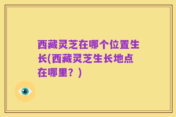 西藏灵芝在哪个位置生长(西藏灵芝生长地点在哪里？)